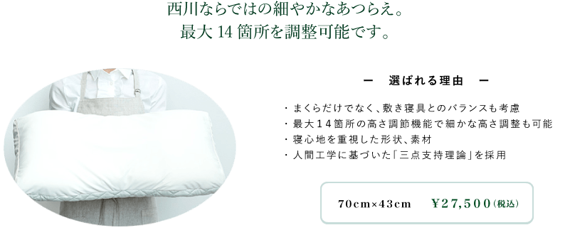 西川ならではの細や かなあつらえ。最大14箇所を調整可能です。ー選ばれる理由ー・まくらだけでなく、敷き寝具とのバランスも考慮・最大14箇所の高さ調節機能で細かな高さ調整も可能・寝心地を重視した形状、素材・人間工学に基づいた「三点支持理論」を採用
